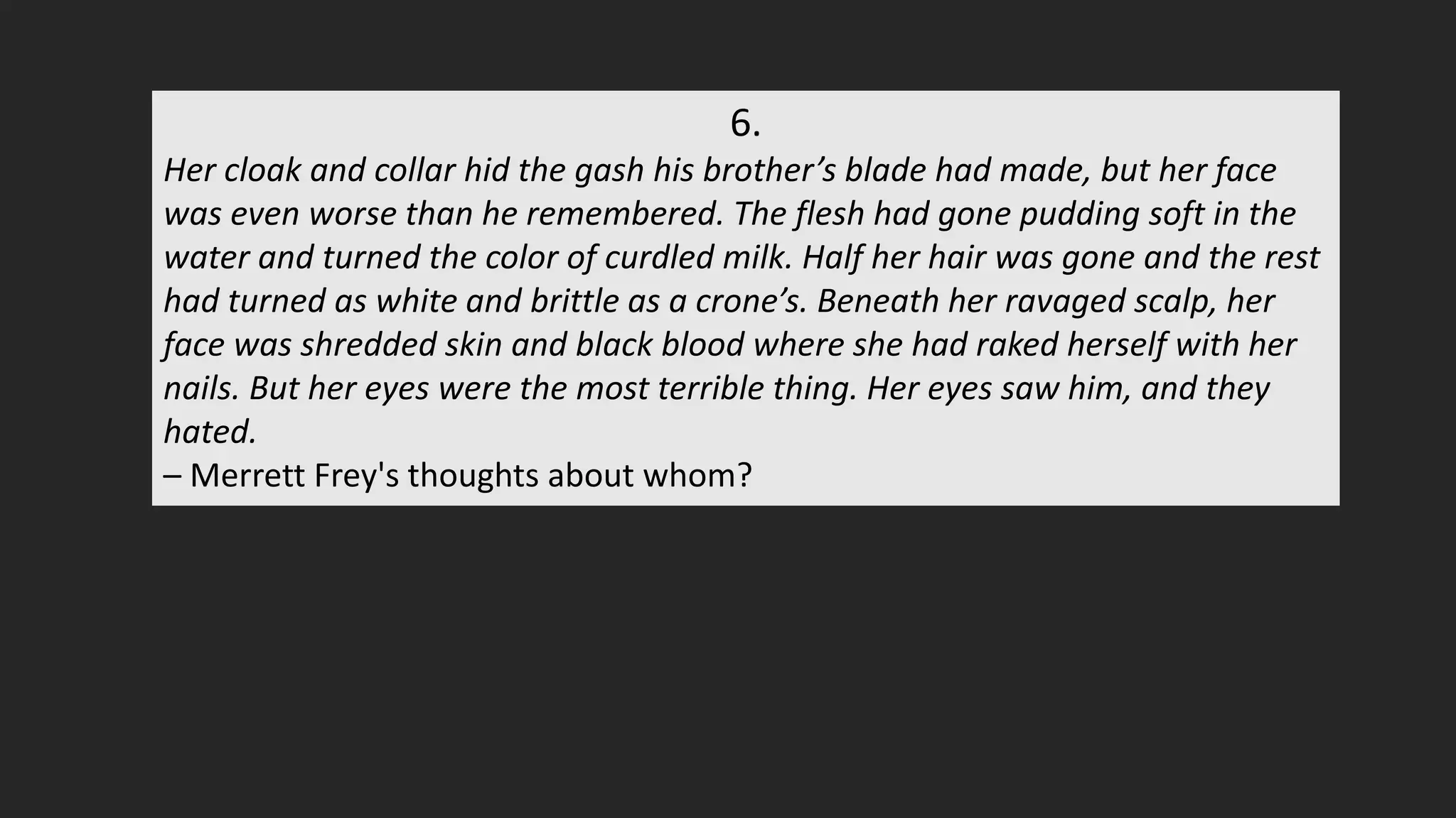 6.
Her cloak and collar hid the gash his brother’s blade had made, but her face
was even worse than he remembered. The flesh had gone pudding soft in the
water and turned the color of curdled milk. Half her hair was gone and the rest
had turned as white and brittle as a crone’s. Beneath her ravaged scalp, her
face was shredded skin and black blood where she had raked herself with her
nails. But her eyes were the most terrible thing. Her eyes saw him, and they
hated.
– Merrett Frey's thoughts about whom?
 