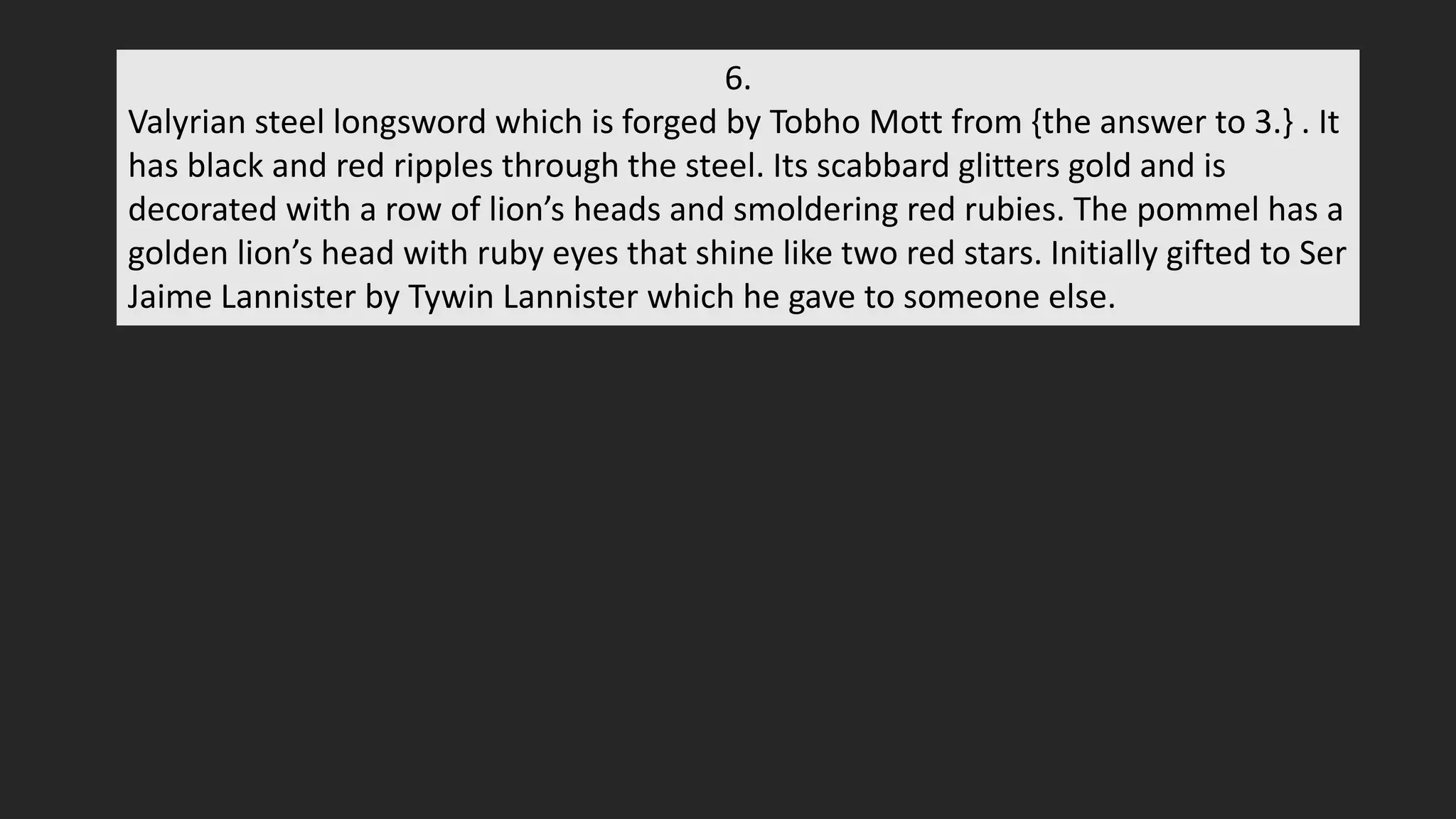 6.
Valyrian steel longsword which is forged by Tobho Mott from {the answer to 3.} . It
has black and red ripples through the steel. Its scabbard glitters gold and is
decorated with a row of lion’s heads and smoldering red rubies. The pommel has a
golden lion’s head with ruby eyes that shine like two red stars. Initially gifted to Ser
Jaime Lannister by Tywin Lannister which he gave to someone else.
 