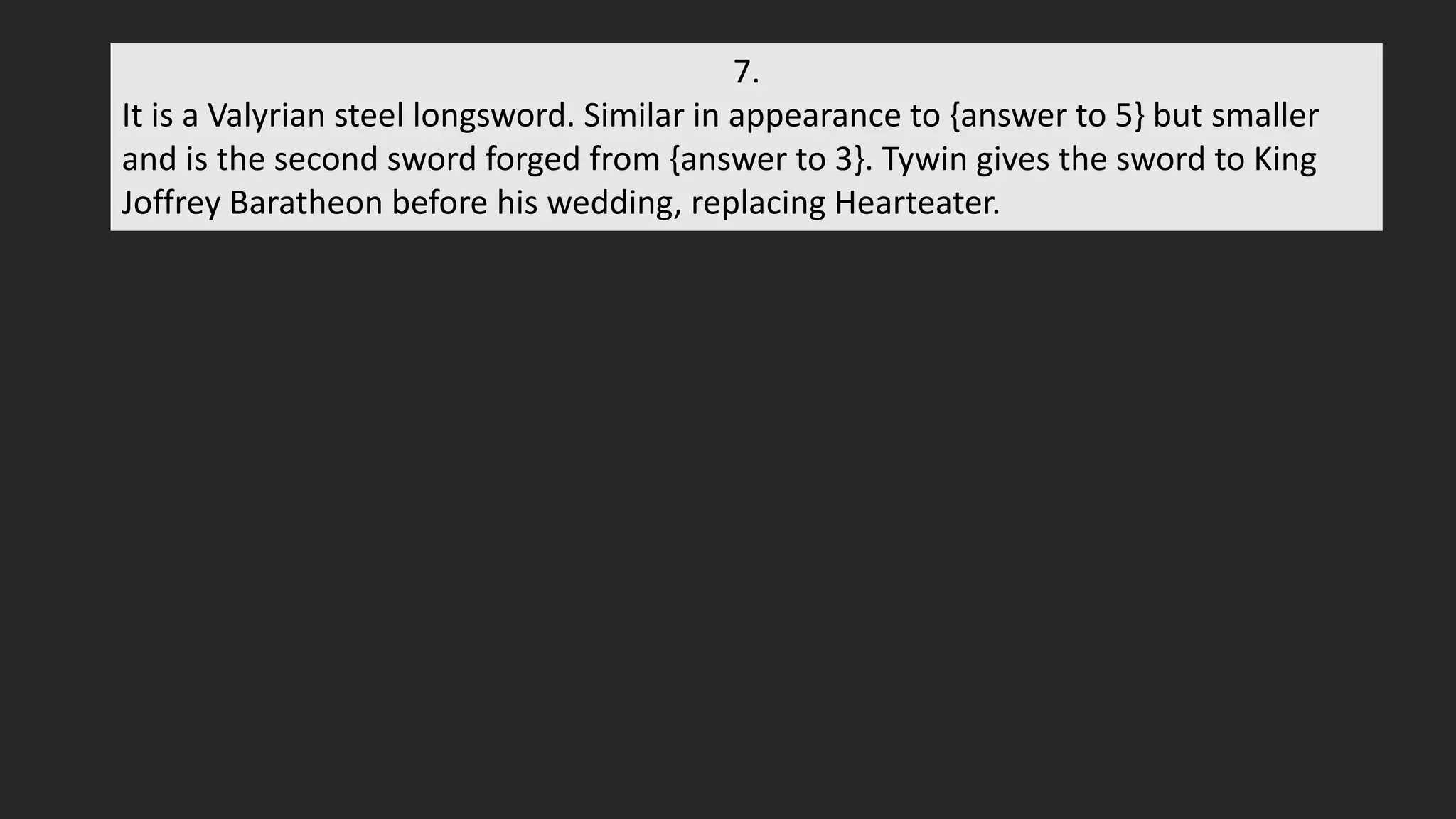 7.
It is a Valyrian steel longsword. Similar in appearance to {answer to 5} but smaller
and is the second sword forged from {answer to 3}. Tywin gives the sword to King
Joffrey Baratheon before his wedding, replacing Hearteater.
 
