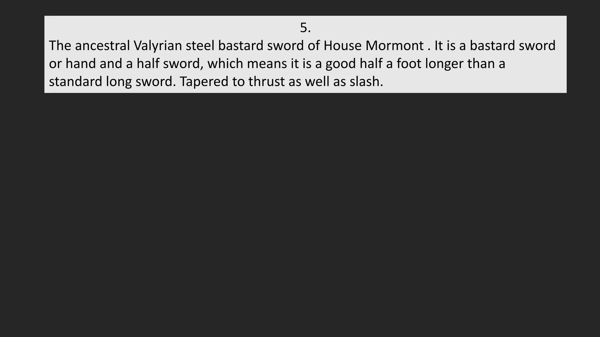 5.
The ancestral Valyrian steel bastard sword of House Mormont . It is a bastard sword
or hand and a half sword, which means it is a good half a foot longer than a
standard long sword. Tapered to thrust as well as slash.
 