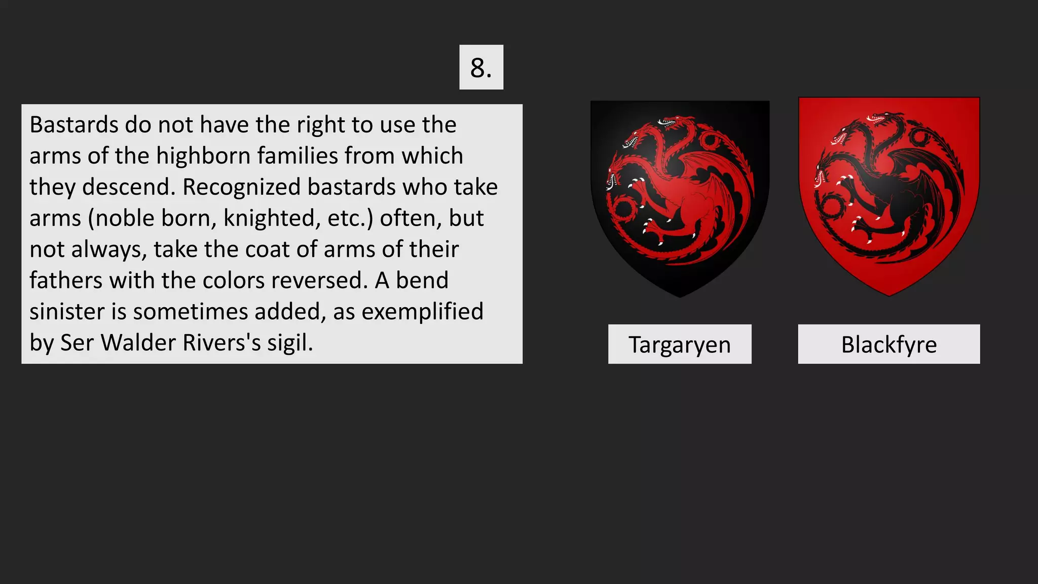 Bastards do not have the right to use the
arms of the highborn families from which
they descend. Recognized bastards who take
arms (noble born, knighted, etc.) often, but
not always, take the coat of arms of their
fathers with the colors reversed. A bend
sinister is sometimes added, as exemplified
by Ser Walder Rivers's sigil.
8.
Targaryen Blackfyre
 