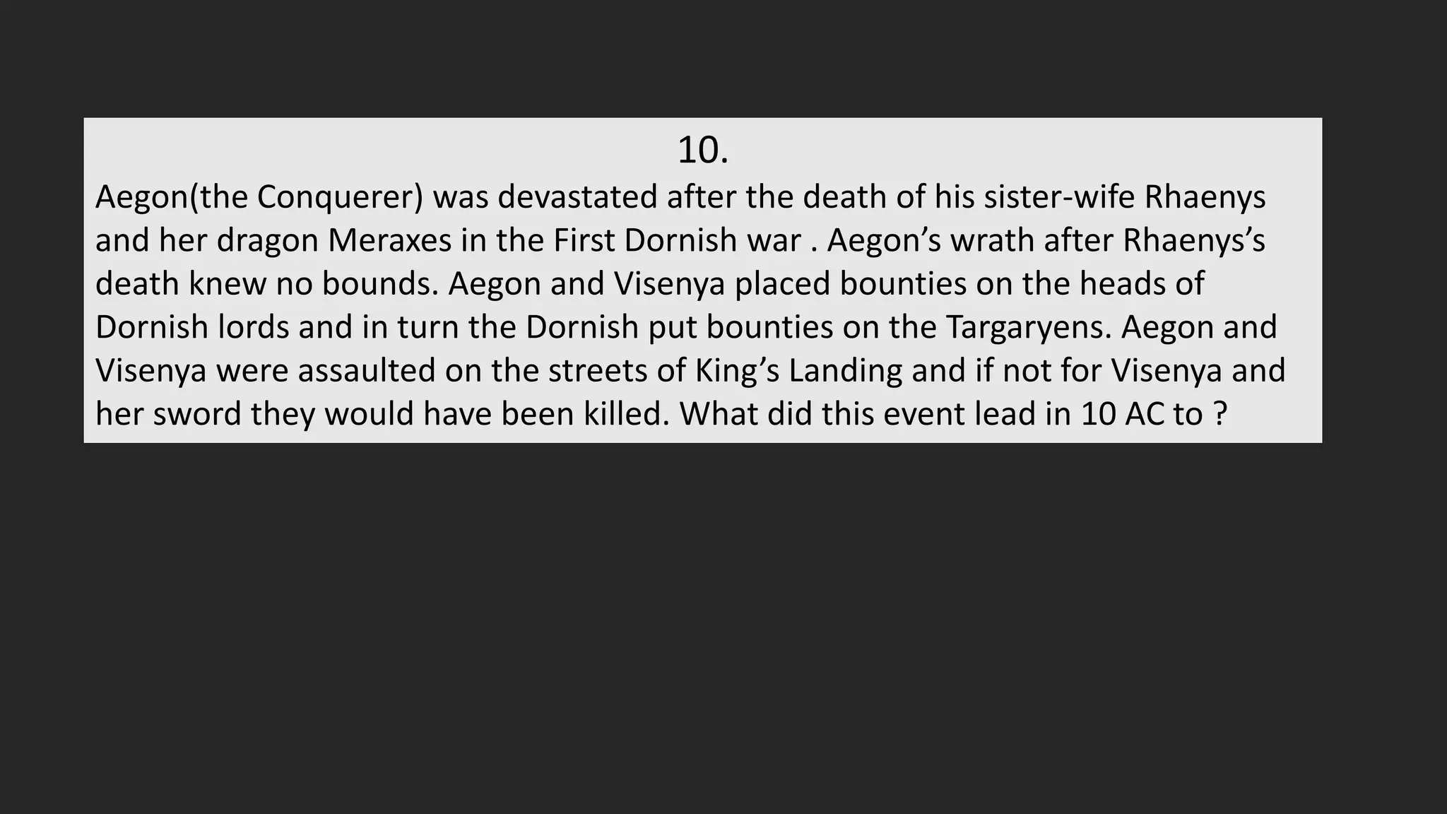 10.
Aegon(the Conquerer) was devastated after the death of his sister-wife Rhaenys
and her dragon Meraxes in the First Dornish war . Aegon’s wrath after Rhaenys’s
death knew no bounds. Aegon and Visenya placed bounties on the heads of
Dornish lords and in turn the Dornish put bounties on the Targaryens. Aegon and
Visenya were assaulted on the streets of King’s Landing and if not for Visenya and
her sword they would have been killed. What did this event lead in 10 AC to ?
 