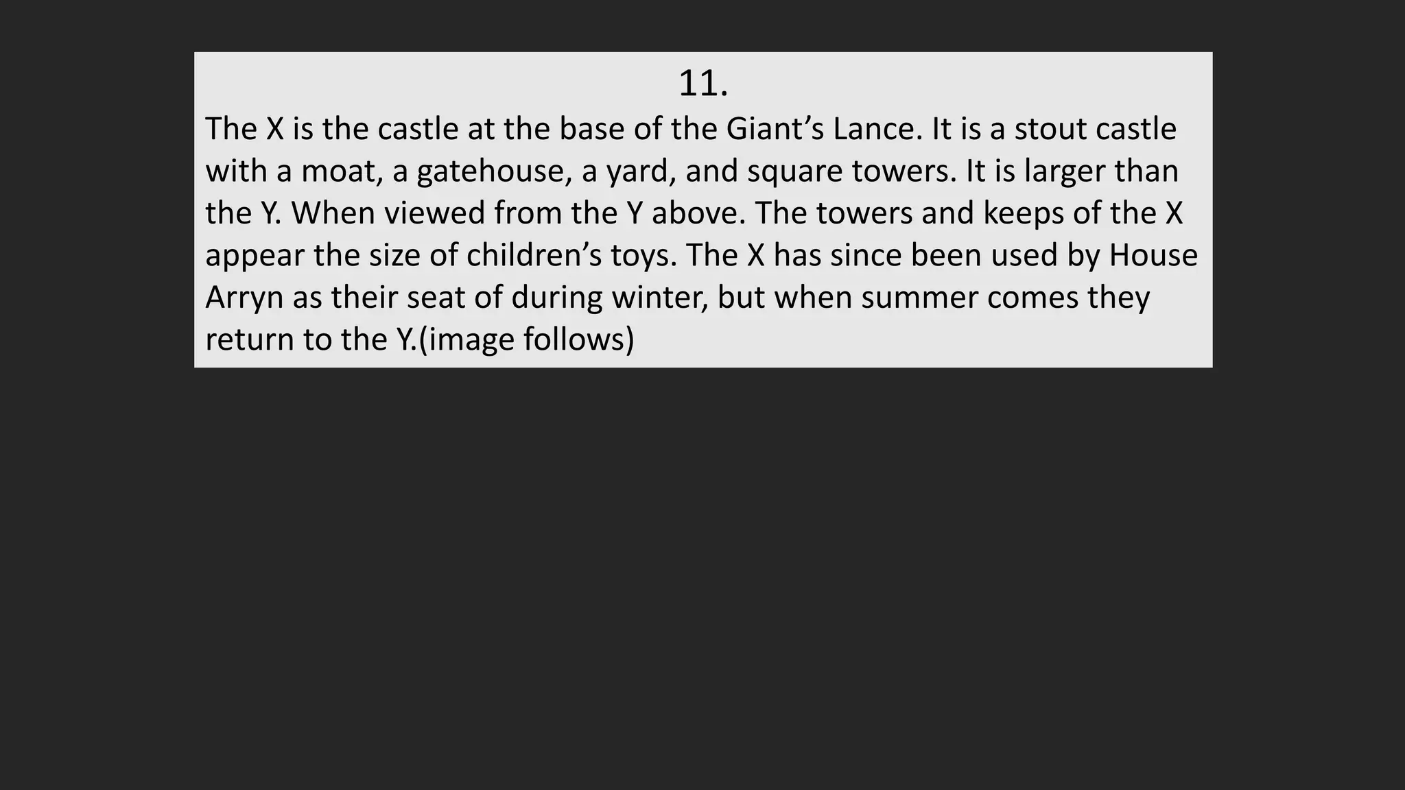 11.
The X is the castle at the base of the Giant’s Lance. It is a stout castle
with a moat, a gatehouse, a yard, and square towers. It is larger than
the Y. When viewed from the Y above. The towers and keeps of the X
appear the size of children’s toys. The X has since been used by House
Arryn as their seat of during winter, but when summer comes they
return to the Y.(image follows)
 