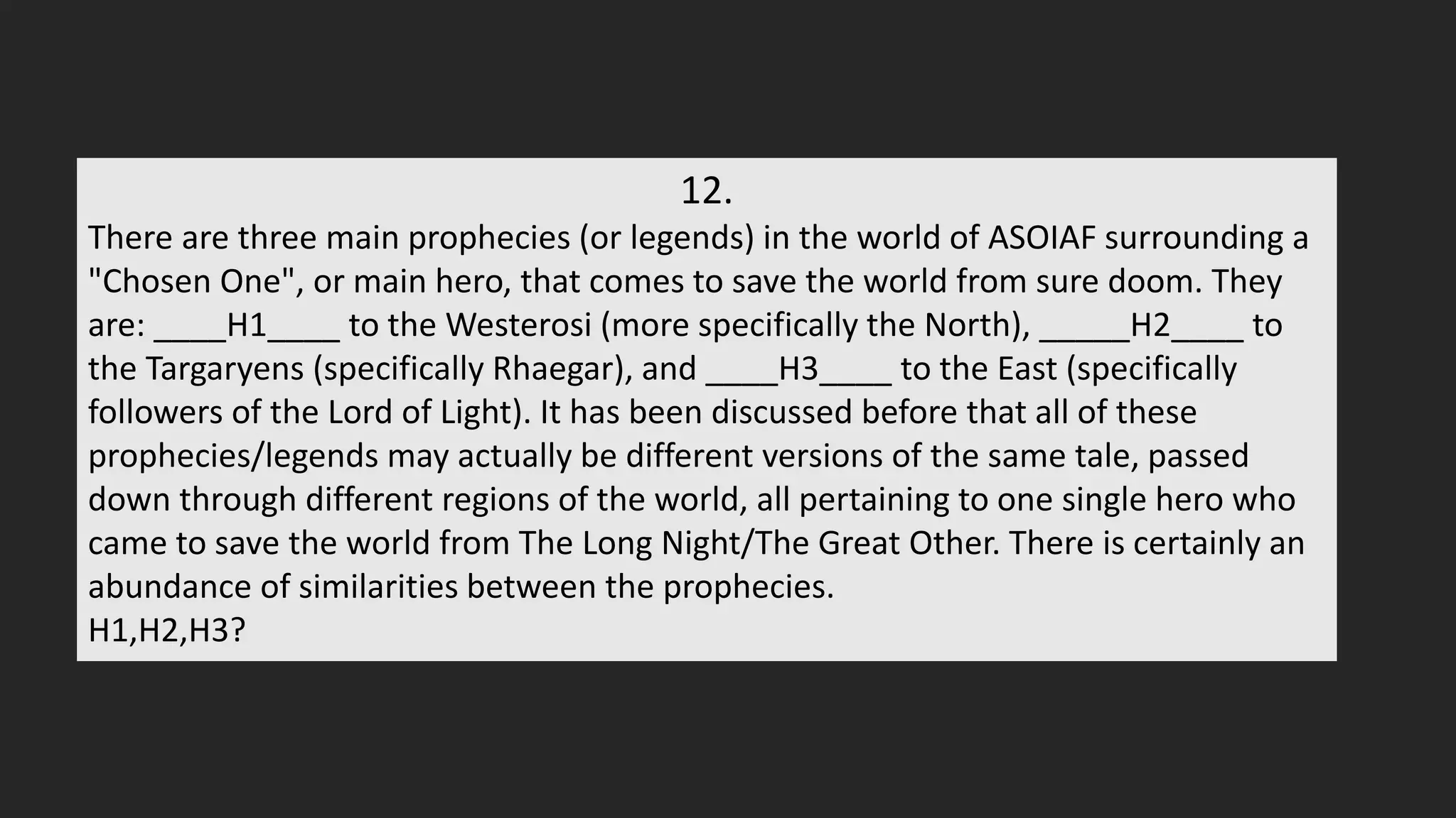12.
There are three main prophecies (or legends) in the world of ASOIAF surrounding a
"Chosen One", or main hero, that comes to save the world from sure doom. They
are: ____H1____ to the Westerosi (more specifically the North), _____H2____ to
the Targaryens (specifically Rhaegar), and ____H3____ to the East (specifically
followers of the Lord of Light). It has been discussed before that all of these
prophecies/legends may actually be different versions of the same tale, passed
down through different regions of the world, all pertaining to one single hero who
came to save the world from The Long Night/The Great Other. There is certainly an
abundance of similarities between the prophecies.
H1,H2,H3?
 