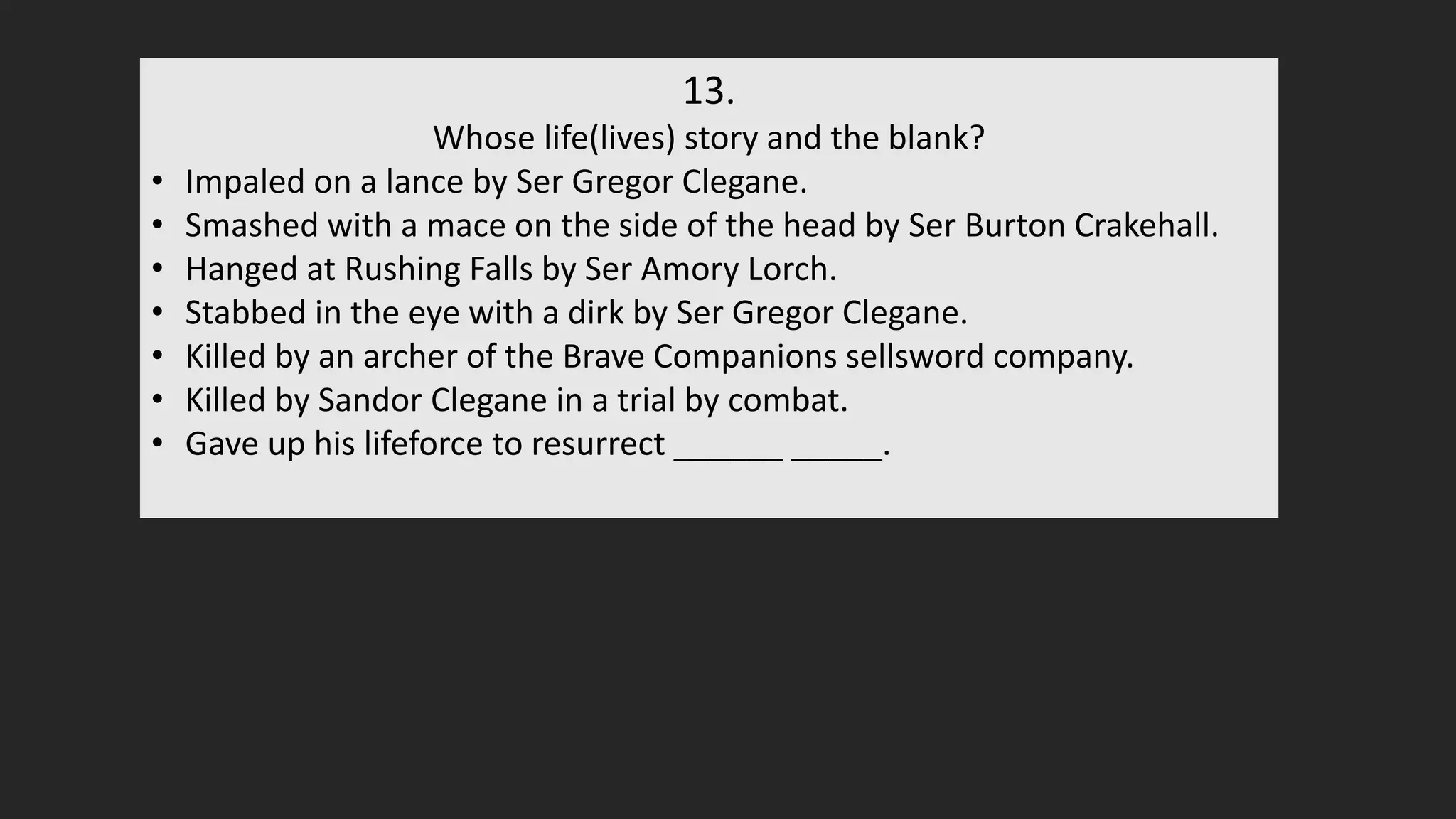 13.
Whose life(lives) story and the blank?
• Impaled on a lance by Ser Gregor Clegane.
• Smashed with a mace on the side of the head by Ser Burton Crakehall.
• Hanged at Rushing Falls by Ser Amory Lorch.
• Stabbed in the eye with a dirk by Ser Gregor Clegane.
• Killed by an archer of the Brave Companions sellsword company.
• Killed by Sandor Clegane in a trial by combat.
• Gave up his lifeforce to resurrect ______ _____.
 