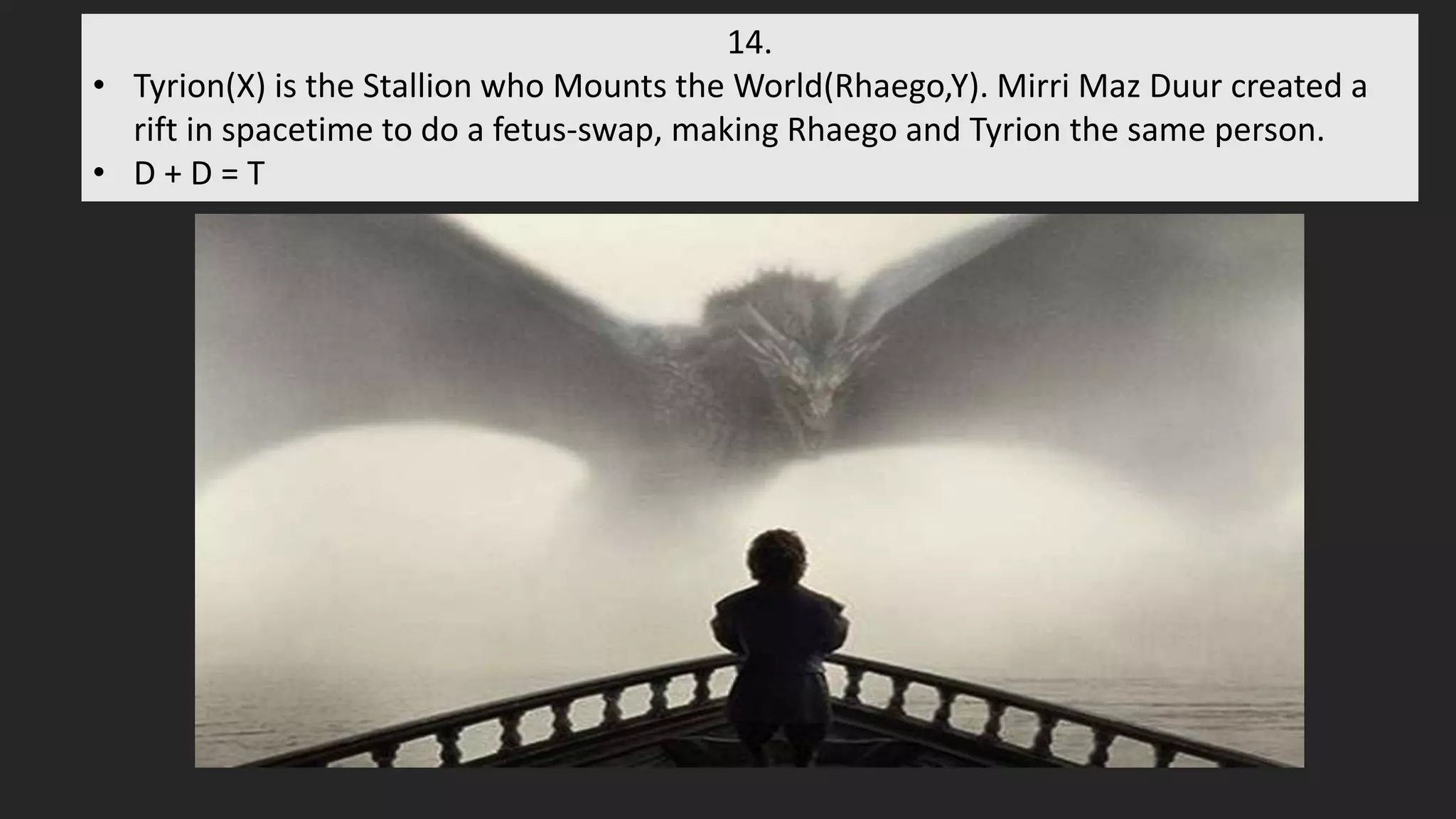 14.
• Tyrion(X) is the Stallion who Mounts the World(Rhaego,Y). Mirri Maz Duur created a
rift in spacetime to do a fetus-swap, making Rhaego and Tyrion the same person.
• D + D = T
 