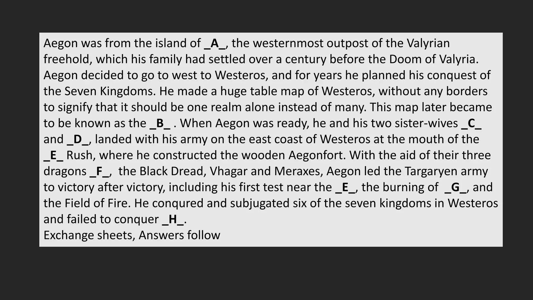 Aegon was from the island of _A_, the westernmost outpost of the Valyrian
freehold, which his family had settled over a century before the Doom of Valyria.
Aegon decided to go to west to Westeros, and for years he planned his conquest of
the Seven Kingdoms. He made a huge table map of Westeros, without any borders
to signify that it should be one realm alone instead of many. This map later became
to be known as the _B_ . When Aegon was ready, he and his two sister-wives _C_
and _D_, landed with his army on the east coast of Westeros at the mouth of the
_E_ Rush, where he constructed the wooden Aegonfort. With the aid of their three
dragons _F_, the Black Dread, Vhagar and Meraxes, Aegon led the Targaryen army
to victory after victory, including his first test near the _E_, the burning of _G_, and
the Field of Fire. He conqured and subjugated six of the seven kingdoms in Westeros
and failed to conquer _H_.
Exchange sheets, Answers follow
 