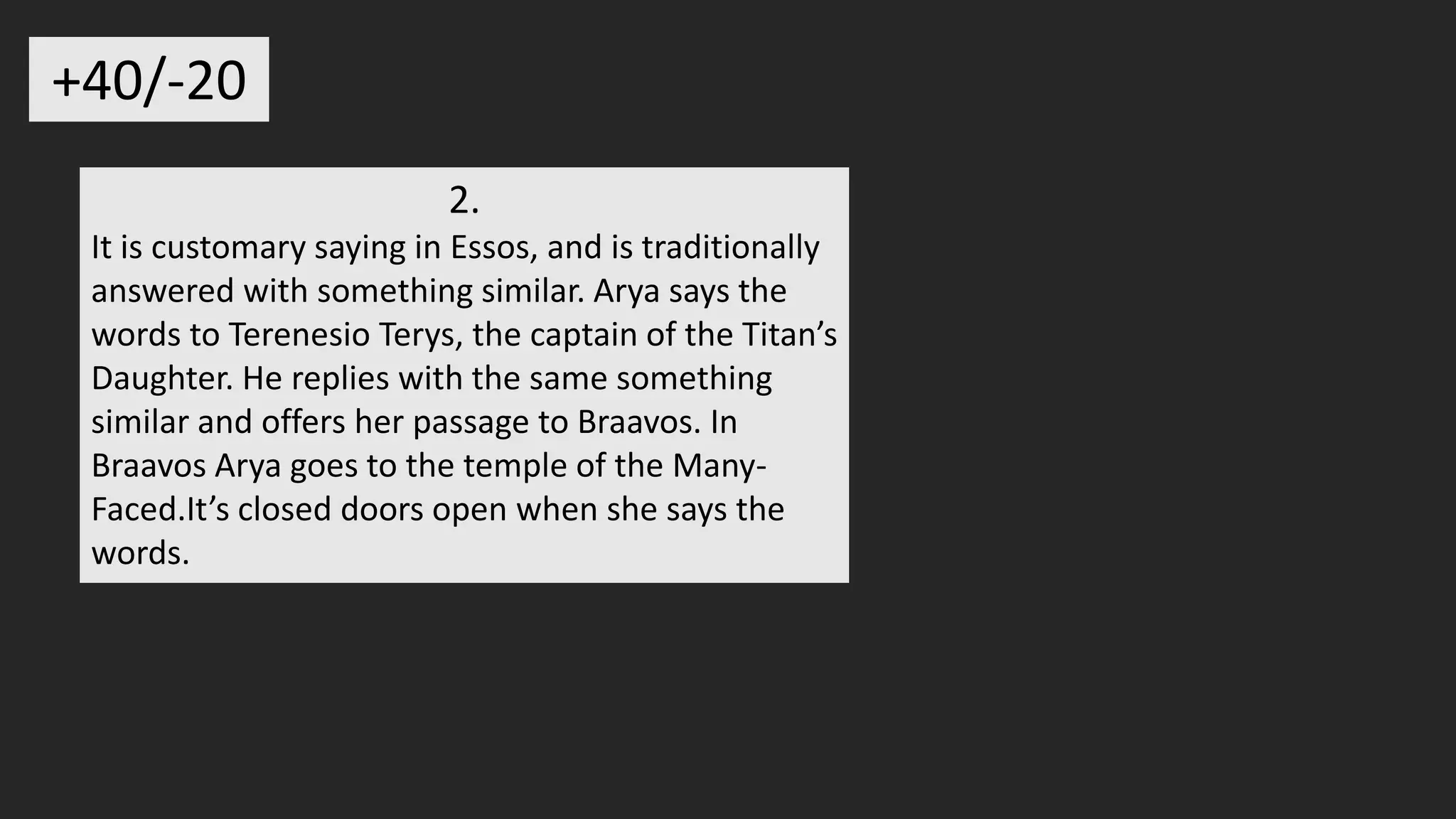 2.
It is customary saying in Essos, and is traditionally
answered with something similar. Arya says the
words to Terenesio Terys, the captain of the Titan’s
Daughter. He replies with the same something
similar and offers her passage to Braavos. In
Braavos Arya goes to the temple of the Many-
Faced.It’s closed doors open when she says the
words.
+40/-20
 