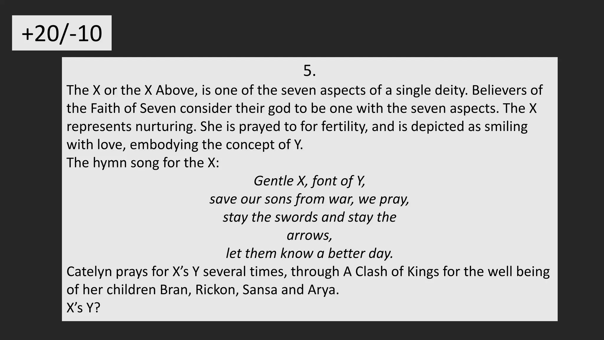 5.
The X or the X Above, is one of the seven aspects of a single deity. Believers of
the Faith of Seven consider their god to be one with the seven aspects. The X
represents nurturing. She is prayed to for fertility, and is depicted as smiling
with love, embodying the concept of Y.
The hymn song for the X:
Gentle X, font of Y,
save our sons from war, we pray,
stay the swords and stay the
arrows,
let them know a better day.
Catelyn prays for X’s Y several times, through A Clash of Kings for the well being
of her children Bran, Rickon, Sansa and Arya.
X’s Y?
+20/-10
 