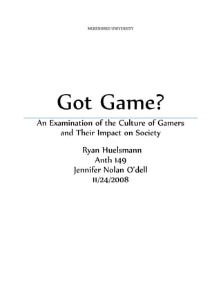 MCKENDREE UNIVERSITY
Got Game?
An Examination of the Culture of Gamers
and Their Impact on Society
Ryan Huelsmann
Anth 149
Jennifer Nolan O’dell
11/24/2008
 