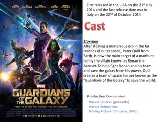 First released in the USA on the 21st July
2014 and the last release date was in
Italy on the 22nd of October 2014
Storyline
After stealing a mysterious orb in the far
reaches of outer space, Peter Quill from
Earth, is now the main target of a manhunt
led by the villain known as Ronan the
Accuser. To help fight Ronan and his team
and save the galaxy from his power, Quill
creates a team of space heroes known as the
"Guardians of the Galaxy" to save the world.
 