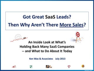 Got Great SaaS Leads?
Then Why Aren’t There More Sales?
An Inside Look at What’s
Holding Back Many SaaS Companies
-- and What to Do About It Today
Ken Wax & Associates July 2013
 