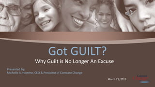 Presented by:
Michelle A. Homme, CEO & President of Constant Change
Got GUILT?
Why Guilt is No Longer An Excuse
March 21, 2015
 