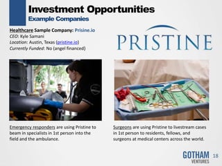 Investment Opportunities
Example Companies
18
Healthcare Sample Company: Prisine.io
CEO: Kyle Samani
Location: Austin, Texas (pristine.io)
Currently Funded: No (angel financed)
Emergency responders are using Pristine to
beam in specialists in 1st person into the
field and the ambulance.
Surgeons are using Pristine to livestream cases
in 1st person to residents, fellows, and
surgeons at medical centers across the world.
 