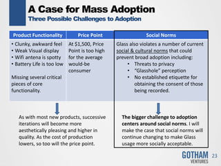 A Case for Mass Adoption
Three Possible Challenges to Adoption
23
Product Functionality Price Point Social Norms
• Clunky, awkward feel
• Weak Visual display
• Wifi antena is spotty
• Battery Life is too low
Missing several critical
pieces of core
functionality.
At $1,500, Price
Point is too high
for the average
would-be
consumer
Glass also violates a number of current
social & cultural norms that could
prevent broad adoption including:
• Threats to privacy
• “Glasshole” perception
• No established etiquette for
obtaining the consent of those
being recorded.
As with most new products, successive
iterations will become more
aesthetically pleasing and higher in
quality. As the cost of production
lowers, so too will the price point.
The bigger challenge to adoption
centers around social norms. I will
make the case that social norms will
continue changing to make Glass
usage more socially acceptable.
 