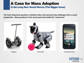 A Case for Mass Adoption
In the Long Run: Social Norms (The Bigger Issue)
26
The more important question is whether Glass will overcome key challenges from a social
perspective. Many products in the recent past have failed the “social test.”
Segway Sony Aibo Facebook Home
 