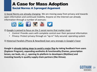 A Case for Mass Adoption
Social Norms: A 3-pronged Argument
29
1) Social Norms are already changing. We are moving away from privacy and towards
open information and continued mobility. Anyone on the Internet can already
information through a number of avenues:
2) Google is poised to focus on the 2 social norms that matter most:
• Control: Provide users with complete control over their personal information
• Privacy: Protect privacy through an “op-in” fully secured operating system
3) Historical Parallels (Phone & Newsfeed) lean very strongly in Google’s Favor
Google is already taking steps to avoid a major flop by taking feedback from users
(Explorer Program), expanding aesthetics & functionality (frames, prescription
lenses, ear buds, etc.,) , opening its platform to developers (MyGlass) and
investing heavily in quality supply chain partners (like Himax).
 