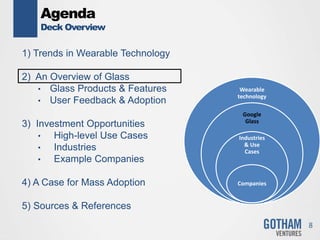 Agenda
Deck Overview
1) Trends in Wearable Technology
2) An Overview of Glass
• Glass Products & Features
• User Feedback & Adoption
3) Investment Opportunities
• High-level Use Cases
• Industries
• Example Companies
4) A Case for Mass Adoption
5) Sources & References
8
Wearable
technology
Google
Glass
Industries
& Use
Cases
Companies
 