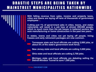 D R A S T I C  S T E P S  A R E  B E I N G  T A K E N  B Y  M A I N S T R E E T  M U N I C I P A L I T I E S  N A T I O N W I D E With falling revenue from sales, income and property taxes, cities and towns are laying off tens of thousands of government employees 10 . Cutting just 1% of government jobs in cities, towns, and states nationwide will result in a job loss of almost 200,000 people, which is much more than the job losses in battered sectors like auto manufacturing or home construction in the past two years. In states, towns and cities not yet laying off people, hiring freezes and early retirement packages are now common.   Tennessee state and local officials are cutting 2,000 jobs, or about 5% of the state's government work force; New Jersey state and local officials are cutting 3,000 jobs; Ohio state and local officials are cutting 2,700 jobs; Michigan state and local officials are debating selling the Detroit-Windsor Tunnel to save 1,500 jobs. 10 See  CNN MONEY.COM 