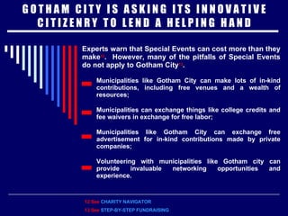 G O T H A M  C I T Y  I S  A S K I N G  I T S  I N N O V A T I V E C I T I Z E N R Y  T O  L E N D  A  H E L P I N G  H A N D Experts warn that Special Events can cost more than they make 12 .  However, many of the pitfalls of Special Events do not apply to Gotham City 13 . Municipalities like Gotham City can make lots of in-kind contributions, including free venues and a wealth of resources; Municipalities can exchange things like college credits and fee waivers in exchange for free labor; Municipalities like Gotham City can exchange free advertisement for in-kind contributions made by private companies; Volunteering with municipalities like Gotham city can provide invaluable networking opportunities and experience. 12 See  CHARITY NAVIGATOR 13 See   STEP-BY-STEP FUNDRAISING 