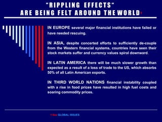 “  R I P P L I N G  E F F E C T S “  A R E  B E I N G  F E L T  A R O U N D  T H E  W O R L D  1 IN EUROPE  several major financial institutions have failed or have needed rescuing.   IN ASIA,  despite concerted efforts to sufficiently de-couple from the Western financial systems,   countries have seen their stock markets suffer and currency values spiral downward . IN LATIN AMERICA  there will be much slower growth than expected as a result of a loss of trade to the US, which absorbs 50% of all Latin American exports. IN THIRD WORLD NATIONS  financial instability coupled with a rise in food prices have resulted in high fuel costs and soaring commodity prices. 1 See  GLOBAL ISSUES 