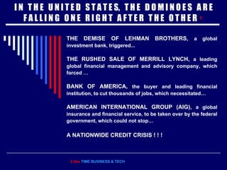 I N  T H E  U N I T E D  S T A T E S,  T H E  D O M I N O E S  A R E F A L L I N G  O N E  R I G H T  A F T E R  T H E  O T H E R  2   THE DEMISE OF LEHMAN BROTHERS,   a global investment bank, triggered... THE RUSHED SALE OF MERRILL LYNCH,  a leading global financial management and advisory company, which forced … BANK OF AMERICA,  the buyer and leading financial institution, to cut thousands of jobs, which necessitated… AMERICAN INTERNATIONAL GROUP (AIG),  a global insurance and financial service, to be taken over by the federal government, which could not stop… A NATIONWIDE CREDIT CRISIS ! ! !  2 See  TIME BUSINESS & TECH 