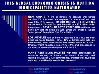 T H I S  G L O B A L  E C O N O M I C  C R I S I S  I S  H U R T I N G M U N I C I P A L I T I E S  N A T I O N W I D E NEW YORK CITY  will be hardest hit because Wall Street supplies 9% of its revenues, employs 5% of its workforce, and pays 20% of its wages.  MAYOR MICHAEL BLOOMBERG  announced on October 3rd that there will be a $2.3 billion dollar budget gap  3 .  GOVERNOR DAVID PATERSON  said later that same day that the crisis on Wall Street will create a budget “emergency” throughout New York State  4 . LOS ANGELES  will be hard hit because it is a hub for sub-prime mortgage lenders.  Since 40% of homes now sold are foreclosures, new construction has nearly come to a halt.  Unemployment has risen from 5% to 7.9%, and joblessness is up from the statewide average of 7.7% to 9.2%  5 . MAINSTREET MUNICIPALITIES  with large percentages of residents working in finance, real estate, insurance, and leasing   (i.e.,   Darien CT, Bloomington IL, and Hoboken NJ) must cope with a sudden big drop in tax revenues 6 . 3 See   BLOOMBERG.COM 4 See   NEW YORK POST 5 See   DEADLINE USA 6 See   YAHOO NEWS! 