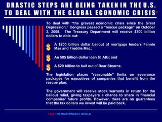 D R A S T I C  S T E P S  A R E  B E I N G  T A K E N  I N  T H E  U . S . T O  D E A L  W I T H  T H E  G L O B A L  E C O N O M I C  C R I S I S  7 To deal with “the gravest economic crisis since the Great Depression,” Congress passed a “rescue package” on October 3, 2008 .  The Treasury Department will receive $700 billion dollars to dole out:   A $200 billion dollar bailout   of mortgage lenders Fannie Mae and Freddie Mac; An $85 billion dollar loan  to  AIG; and A $29 billion to bail out  of  Bear Stearns. The legislation places "reasonable" limits on severance packages for executives of companies that benefit from the rescue plan. The government will receive stock warrants in return for the bailout relief, giving taxpayers a chance to share in financial companies' future profits. However, there are no guarantees that the tax dollars we invest will be paid back. 7 See  THE INDEPENDENT WORLD 