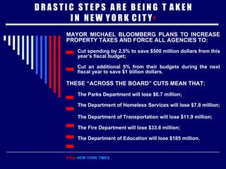 D R A S T I C  S T E P S  A R E  B E I N G  T  A K E N I N  N E W  Y O R K  C I T Y  8 MAYOR MICHAEL BLOOMBERG PLANS TO INCREASE PROPERTY TAXES AND FORCE ALL AGENCIES TO: Cut spending by 2.5% to save $500 million dollars from this year’s fiscal budget; Cut an additional 5% from their budgets during the next fiscal year to save $1 billion dollars. THESE “ACROSS THE BOARD” CUTS MEAN THAT: The Parks Department will lose   $6.7 million; The Department of Homeless Services will lose $7.8 million; The Department of Transportation will lose $11.9 million;   The Fire Department will lose $33.8 million; The Department of Education will lose $185 million. 8 See  NEW YORK TIMES 