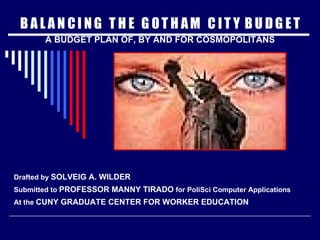 B A L A N C I N G  T H E  G O T H A M  C I T Y  B U D G E T A BUDGET PLAN OF, BY AND FOR COSMOPOLITANS Drafted by  SOLVEIG A. WILDER Submitted to  PROFESSOR MANNY TIRADO  for PoliSci Computer Applications At the  CUNY GRADUATE CENTER FOR WORKER EDUCATION 