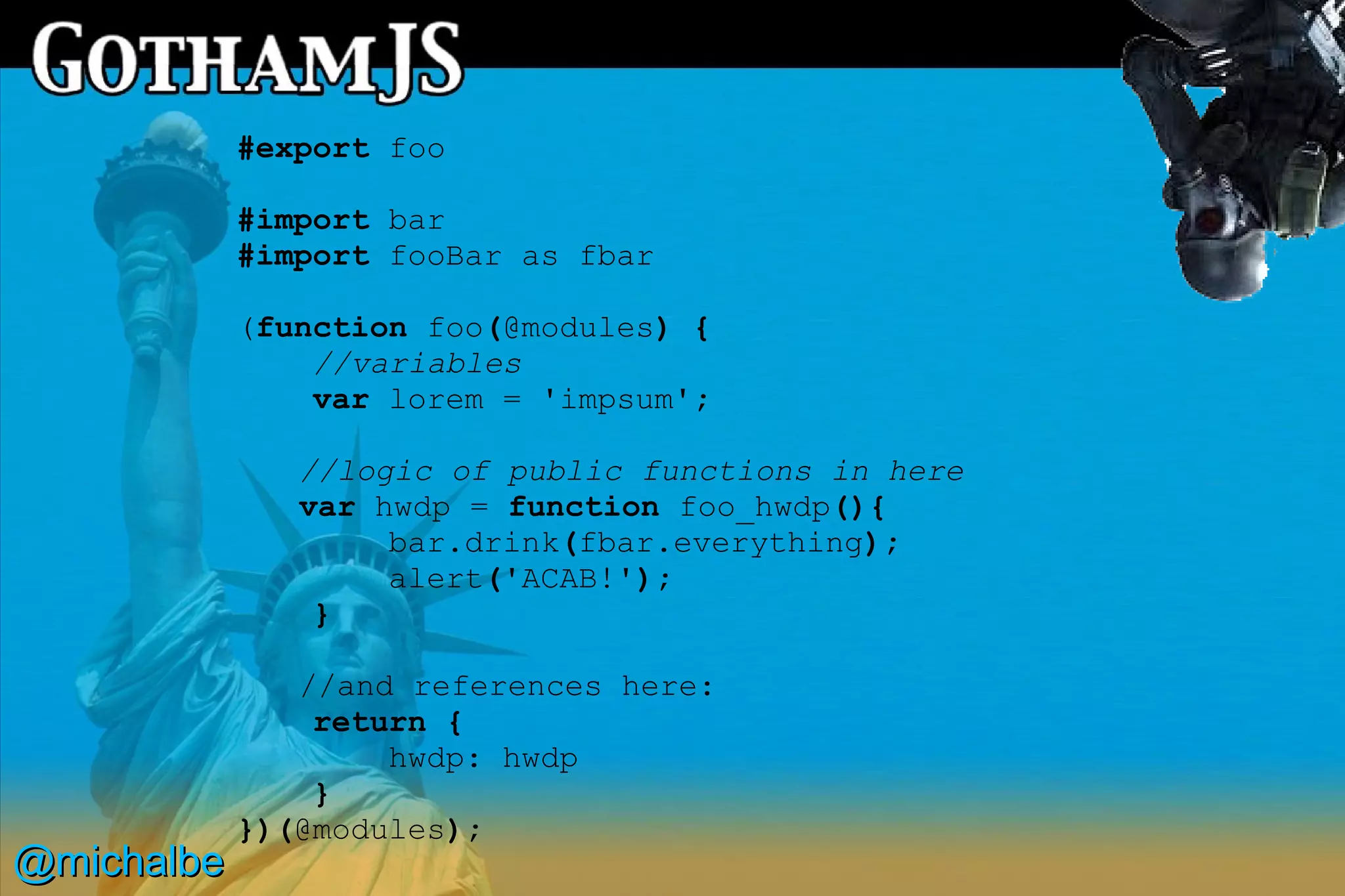 #export foo

            #import bar
            #import fooBar as fbar

            (function foo(@modules) {
                //variables
                var lorem = 'impsum';

               //logic of public functions in here
               var hwdp = function foo_hwdp(){
                    bar.drink(fbar.everything);
                    alert('ACAB!');
                }

               //and references here:
                return {
                    hwdp: hwdp
                }
            })(@modules);
@michalbe
 