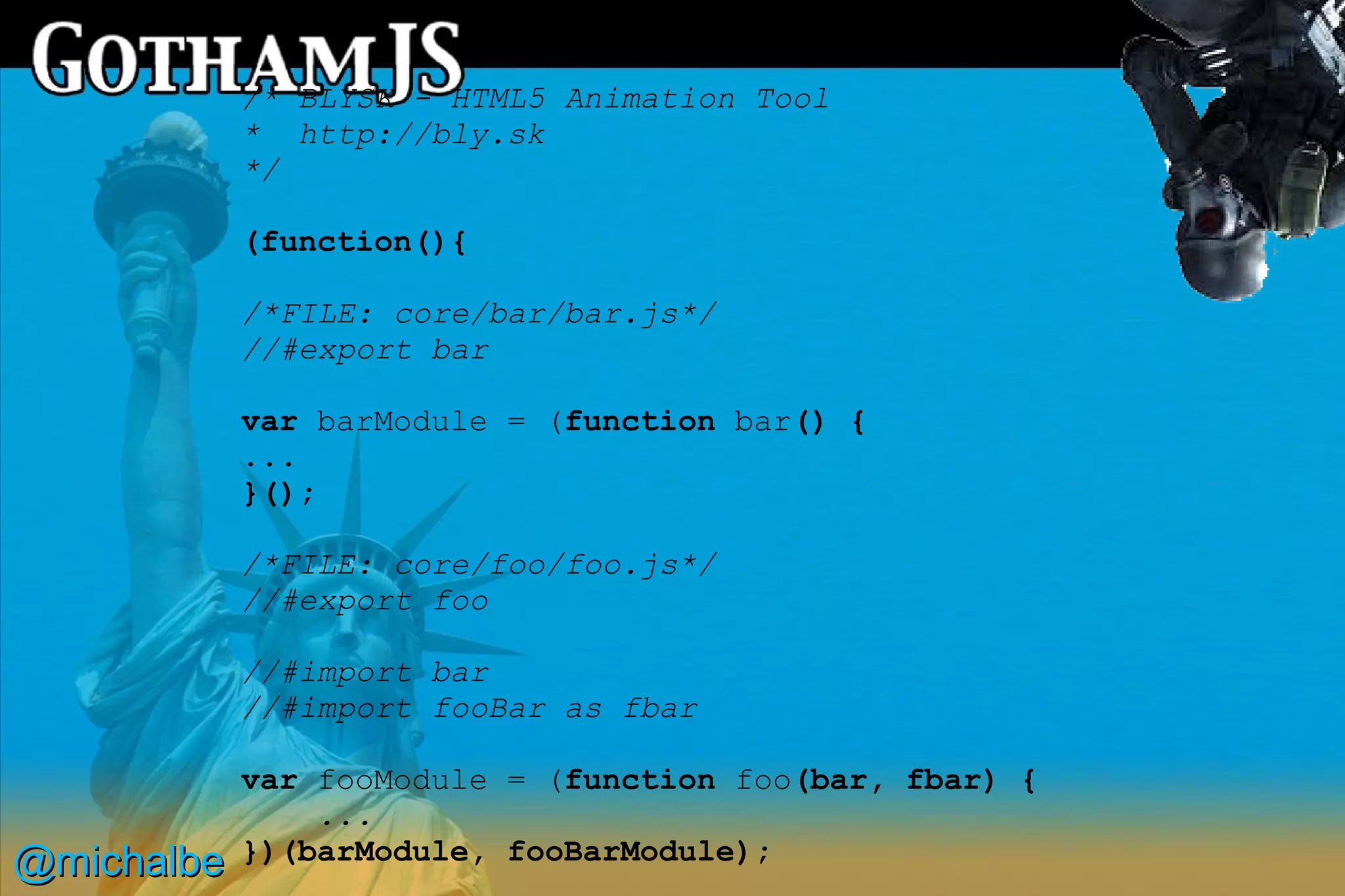 /* BLYSK - HTML5 Animation Tool
            * http://bly.sk
            */

            (function(){

            /*FILE: core/bar/bar.js*/
            //#export bar

            var barModule = (function bar() {
            ...
            }();

            /*FILE: core/foo/foo.js*/
            //#export foo

            //#import bar
            //#import fooBar as fbar

            var fooModule = (function foo(bar, fbar) {
                ...
@michalbe   })(barModule, fooBarModule);
 