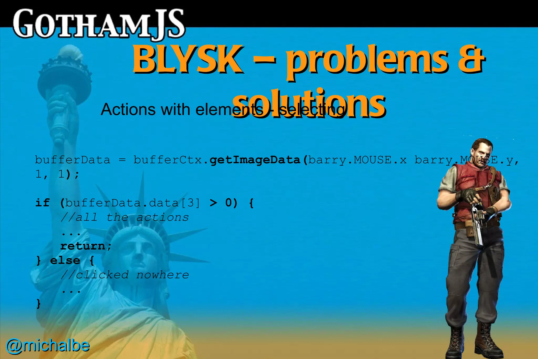 BLYSK – problems &
                             solutions
            Actions with elements - selecting

   bufferData = bufferCtx.getImageData(barry.MOUSE.x barry.MOUSE.y,
   1, 1);

   if (bufferData.data[3] > 0) {
      //all the actions
      ...
      return;
   } else {
      //clicked nowhere
      ...
   }


@michalbe
 