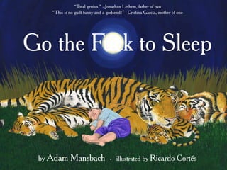 Go the Fuck to Sleep
by Adam Mansbach t illustrated by Ricardo Cortés
“Total genius.” –Jonathan Lethem, father of two
“This is no-guilt funny and a godsend!” –Cristina García, mother of one
 