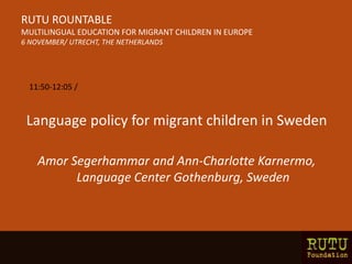 Language policy for migrant children in Sweden
Amor Segerhammar and Ann-Charlotte Karnermo,
Language Center Gothenburg, Sweden
RUTU ROUNTABLE
MULTILINGUAL EDUCATION FOR MIGRANT CHILDREN IN EUROPE
6 NOVEMBER/ UTRECHT, THE NETHERLANDS
11:50-12:05 /
 