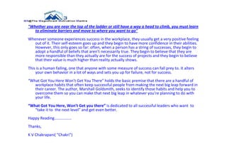"Whether you are near the top of the ladder or still have a way a head to climb, you must learn
   to eliminate barriers and move to where you want to go"
Whenever someone experiences success in the workplace, they usually get a very positive feeling
   out of it. Their self-esteem goes up and they begin to have more confidence in their abilities.
   However, this only goes so far: often, when a person has a string of successes, they begin to
   adopt a handful of beliefs that aren’t necessarily true. They begin to believe that they are
   more responsible than they actually are for the success of projects and they begin to believe
   that their value is much higher than reality actually shows.
This is a human failing, one that anyone with some measure of success can fall prey to. It alters
    your own behavior in a lot of ways and sets you up for failure, not for success.
“What Got You Here Won’t Get You There" holds the basic premise that there are a handful of
   workplace habits that often keep successful people from making the next big leap forward in
   their career. The author, Marshall Goldsmith, seeks to identify those habits and help you to
   overcome them so you can make that next big leap in whatever you’re planning to do with
   your life.
“What Got You Here, Won’t Get you there” is dedicated to all successful leaders who want to
   “take it to the next level” and get even better.
Happy Reading................
Thanks,
K V Chakrapani( "Chakri")
 