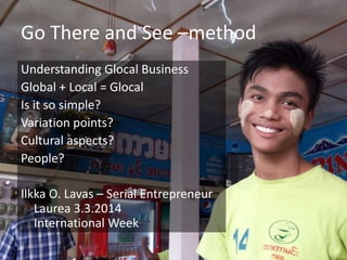 Go There and See –method
Understanding Glocal Business
Global + Local = Glocal
Is it so simple?
Variation points?
Cultural aspects?
People?
Ilkka O. Lavas – Serial Entrepreneur
Laurea 3.3.2014
International Week

 
