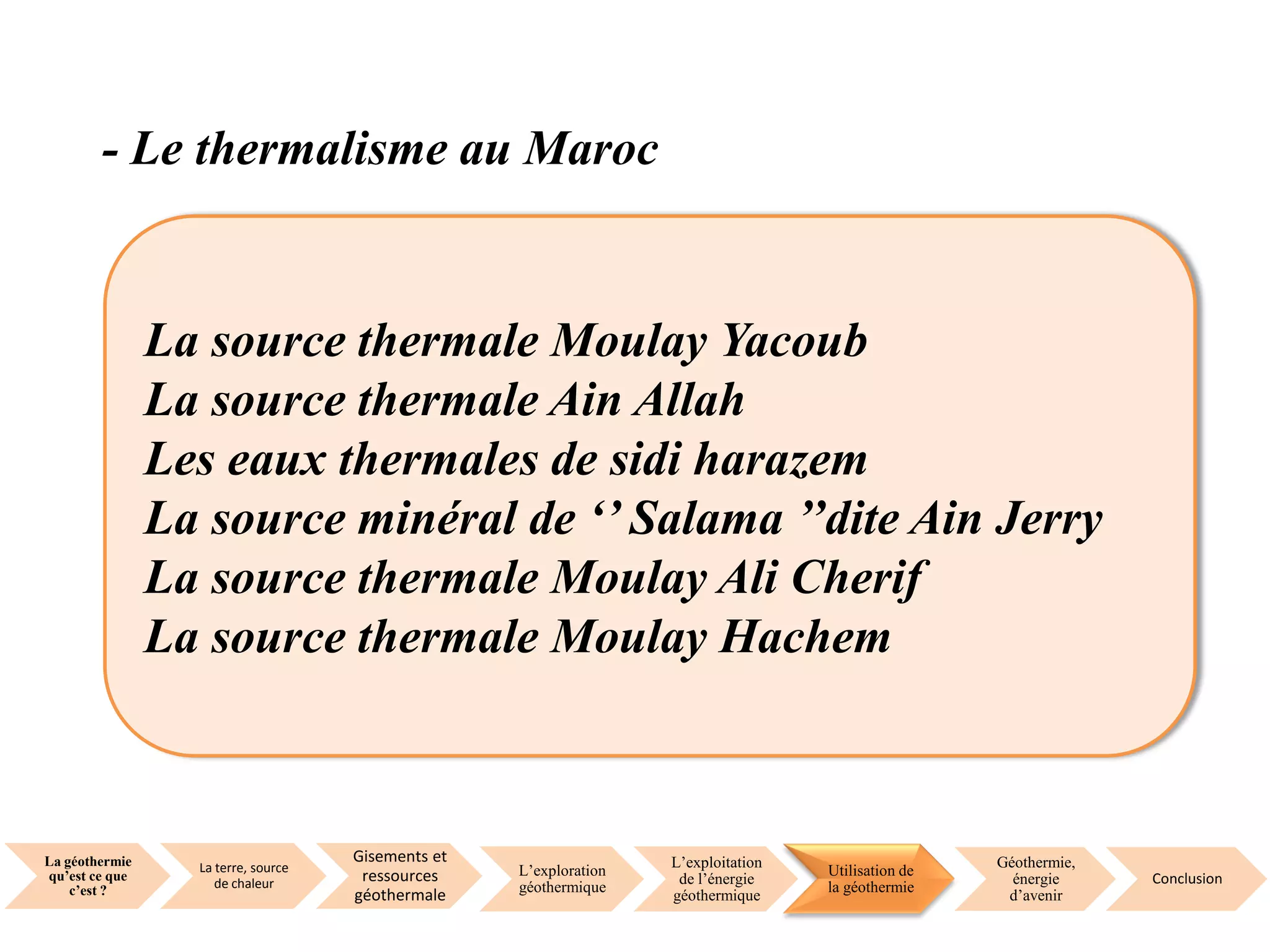 La géothermie
qu’est ce que
c’est ?
La terre, source
de chaleur
Gisements et
ressources
géothermale
L’exploration
géothermique
L’exploitation
de l’énergie
géothermique
Utilisation de
la géothermie
Géothermie,
énergie
d’avenir
Conclusion
- Le thermalisme au Maroc
La source thermale Moulay Yacoub
La source thermale Ain Allah
Les eaux thermales de sidi harazem
La source minéral de ‘’ Salama ’’dite Ain Jerry
La source thermale Moulay Ali Cherif
La source thermale Moulay Hachem
 