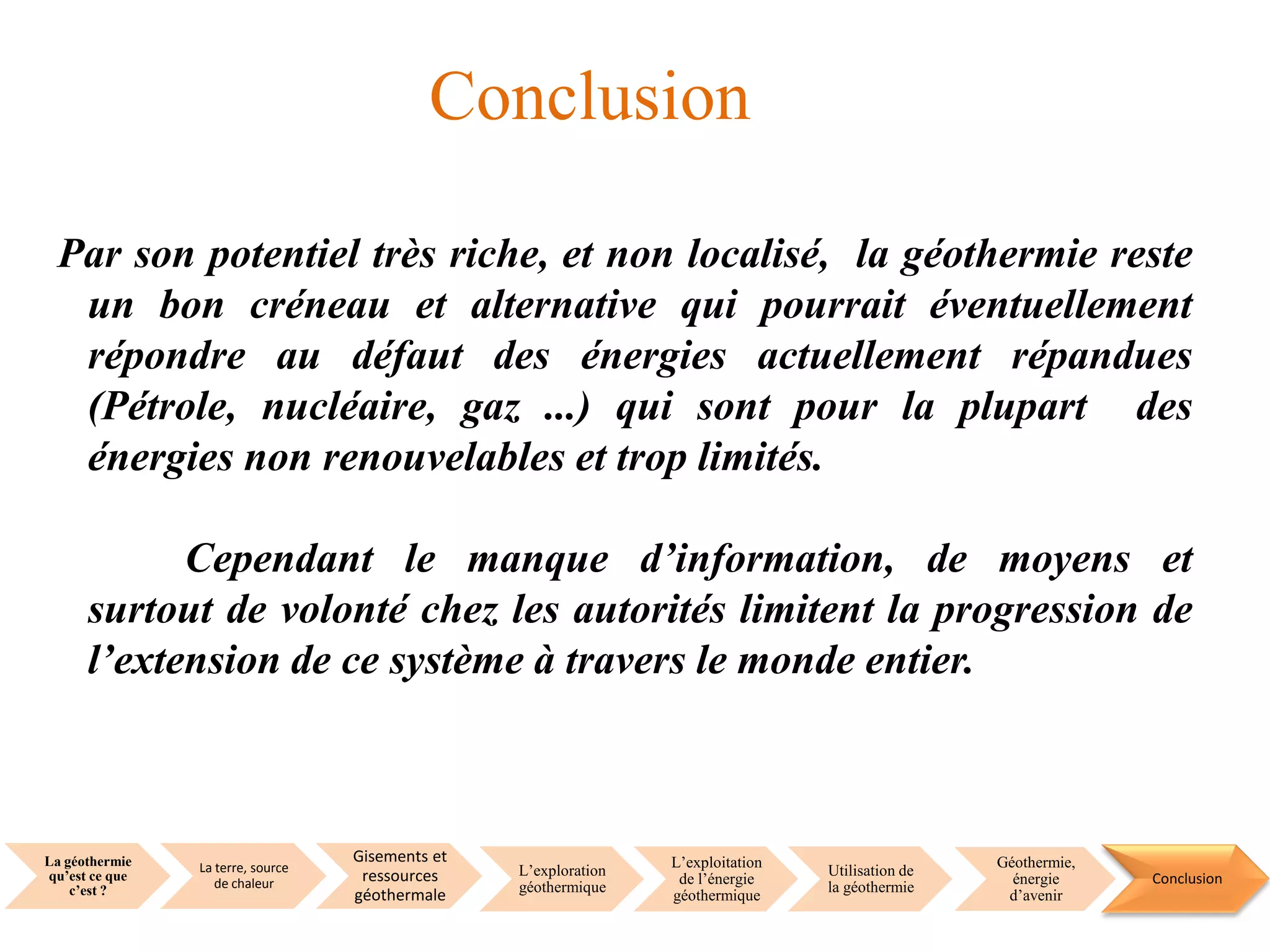 La géothermie
qu’est ce que
c’est ?
La terre, source
de chaleur
Gisements et
ressources
géothermale
L’exploration
géothermique
L’exploitation
de l’énergie
géothermique
Utilisation de
la géothermie
Géothermie,
énergie
d’avenir
Conclusion
Conclusion
Par son potentiel très riche, et non localisé, la géothermie reste
un bon créneau et alternative qui pourrait éventuellement
répondre au défaut des énergies actuellement répandues
(Pétrole, nucléaire, gaz ...) qui sont pour la plupart des
énergies non renouvelables et trop limités.
Cependant le manque d’information, de moyens et
surtout de volonté chez les autorités limitent la progression de
l’extension de ce système à travers le monde entier.
 