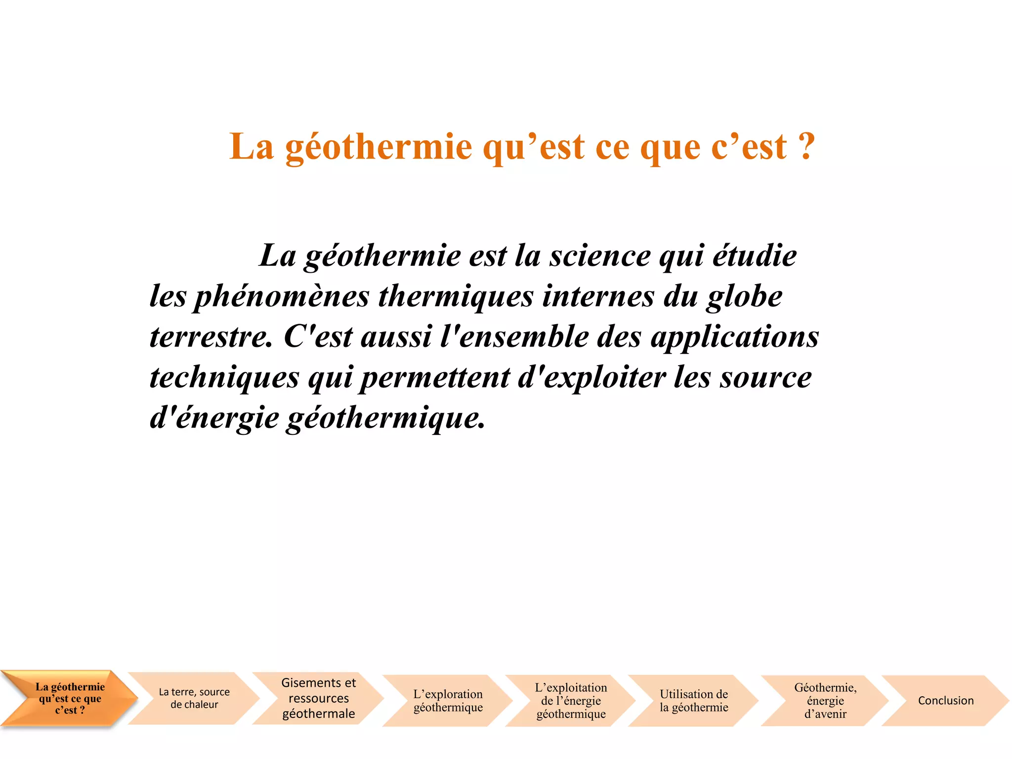 La géothermie
qu’est ce que
c’est ?
La terre, source
de chaleur
Gisements et
ressources
géothermale
L’exploration
géothermique
L’exploitation
de l’énergie
géothermique
Utilisation de
la géothermie
Géothermie,
énergie
d’avenir
Conclusion
La géothermie qu’est ce que c’est ?
La géothermie est la science qui étudie
les phénomènes thermiques internes du globe
terrestre. C'est aussi l'ensemble des applications
techniques qui permettent d'exploiter les source
d'énergie géothermique.
 