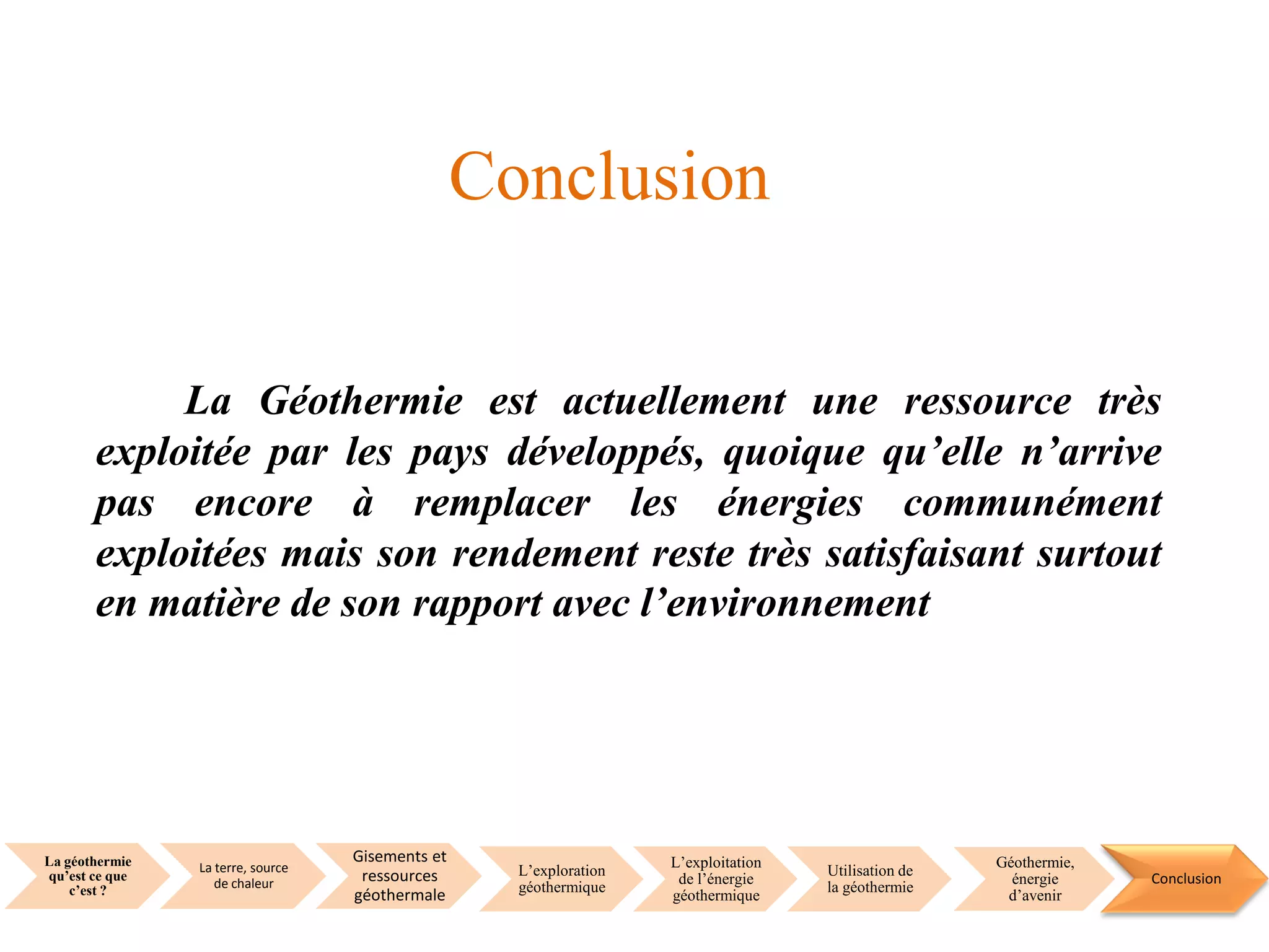 La géothermie
qu’est ce que
c’est ?
La terre, source
de chaleur
Gisements et
ressources
géothermale
L’exploration
géothermique
L’exploitation
de l’énergie
géothermique
Utilisation de
la géothermie
Géothermie,
énergie
d’avenir
Conclusion
La Géothermie est actuellement une ressource très
exploitée par les pays développés, quoique qu’elle n’arrive
pas encore à remplacer les énergies communément
exploitées mais son rendement reste très satisfaisant surtout
en matière de son rapport avec l’environnement
Conclusion
 