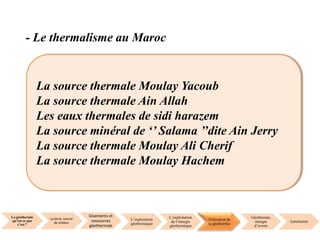 La géothermie
qu’est ce que
c’est ?
La terre, source
de chaleur
Gisements et
ressources
géothermale
L’exploration
géothermique
L’exploitation
de l’énergie
géothermique
Utilisation de
la géothermie
Géothermie,
énergie
d’avenir
Conclusion
- Le thermalisme au Maroc
La source thermale Moulay Yacoub
La source thermale Ain Allah
Les eaux thermales de sidi harazem
La source minéral de ‘’ Salama ’’dite Ain Jerry
La source thermale Moulay Ali Cherif
La source thermale Moulay Hachem
 