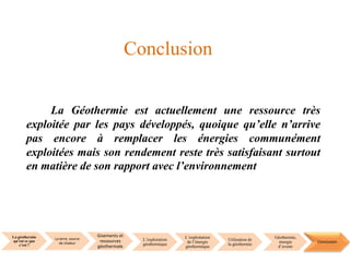 La géothermie
qu’est ce que
c’est ?
La terre, source
de chaleur
Gisements et
ressources
géothermale
L’exploration
géothermique
L’exploitation
de l’énergie
géothermique
Utilisation de
la géothermie
Géothermie,
énergie
d’avenir
Conclusion
La Géothermie est actuellement une ressource très
exploitée par les pays développés, quoique qu’elle n’arrive
pas encore à remplacer les énergies communément
exploitées mais son rendement reste très satisfaisant surtout
en matière de son rapport avec l’environnement
Conclusion
 