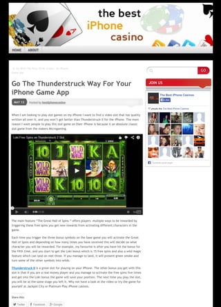 Ĳ Go With The Flow Of Mr Green – An iPhone
Game App
Posted by bestiphonecasinoMAY 12
Go The Thunderstruck Way For Your
iPhone Game App
When I am looking to play slot games on my iPhone I want to find a video slot that has quality
written all over it, and you won’t get better than Thunderstruck II for the iPhone. The main
reason I want people to play this slot game on their iPhone is because it an absolute classic
slot game from the makers Microgaming.
The Adobe Flash Player or an HTML5 supported browser is required for video playback.
Get the latest Flash Player
Learn more about upgrading to an HTML5 browser
The main feature “The Great Hall of Spins “ offers players multiple ways to be rewarded by
triggering these free spins you get new rewards from activating different characters in the
game.
Each time you trigger the three bonus symbols on the base game you will activate the Great
Hall of Spins and depending on how many times you have received this will decide on what
character you will be rewarded. For example, my favourite is after you have hit the bonus for
the fifth time, and you start to get the Loki bonus which is 15 free spins and also a wild magic
feature which can land on reel three. If you manage to land, it will present green smoke and
turn some of the other symbols into wilds.
Thunderstruck II is a great slot for playing on your iPhone. The other bonus you get with this
slot is that if you are a real money player and you manage to activate the free spins five times
and get into the Loki bonus the game will save your position. The next time you play the slot,
you will be at the same stage you left it. Why not have a look at the video or try the game for
yourself at Jackpot City or Platinum Play iPhone casinos.
Share this:
Twitter Facebook Google
JOIN US
The Best iPhone Casinos
77 people like The Best iPhone Casinos.
Facebook social plugin
LikeLike
  
Like
GO
HOME ABOUT
Page 1 / 2
 