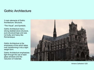 Gothic Architecture 3 main elements of Gothic Architecture: Structure, “ The Visual”, and Symbolic. Gothic Architecture had a strong skeletal stone structure, pure structural logic and was not bulky and heavy like Romanesque. Gothic Architecture is the emphasize of line which takes over transforming it into a light weight form. Gothic Architecture emphasizes light through the use of stain glass windows and the reduction of materials. Amiens Cathedral 1220 