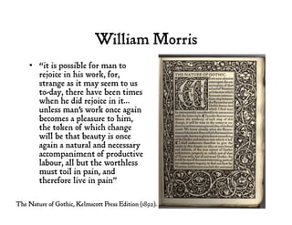 William Morris
•  “it is possible for man to
rejoice in his work, for,
strange as it may seem to us
to-day, there have been times
when he did rejoice in it…
unless man's work once again
becomes a pleasure to him,
the token of which change
will be that beauty is once
again a natural and necessary
accompaniment of productive
labour, all but the worthless
must toil in pain, and
therefore live in pain”
The Nature of Gothic, Kelmscott Press Edition (1892).
 
