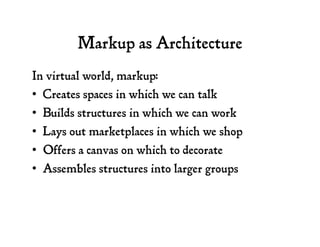 Markup as Architecture
In virtual world, markup:
•  Creates spaces in which we can talk
•  Builds structures in which we can work
•  Lays out marketplaces in which we shop
•  Offers a canvas on which to decorate
•  Assembles structures into larger groups
 