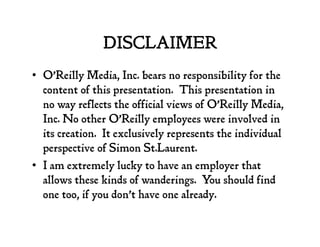 DISCLAIMER
•  O’Reilly Media, Inc. bears no responsibility for the
content of this presentation. This presentation in
no way reflects the official views of O’Reilly Media,
Inc. No other O’Reilly employees were involved in
its creation. It exclusively represents the individual
perspective of Simon St.Laurent.
•  I am extremely lucky to have an employer that
allows these kinds of wanderings. You should find
one too, if you don’t have one already.
 