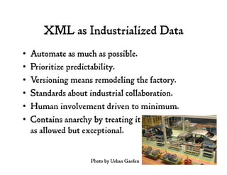 XML as Industrialized Data
•  Automate as much as possible.
•  Prioritize predictability.
•  Versioning means remodeling the factory.
•  Standards about industrial collaboration.
•  Human involvement driven to minimum.
•  Contains anarchy by treating it
as allowed but exceptional.
Photo by Urban Garden
 