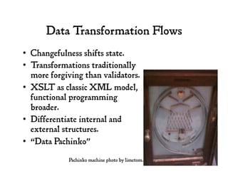 Data Transformation Flows
•  Changefulness shifts state.
•  Transformations traditionally
more forgiving than validators.
•  XSLT as classic XML model,
functional programming
broader.
•  Differentiate internal and
external structures.
•  “Data Pachinko”
Pachinko machine photo by limetom.
 